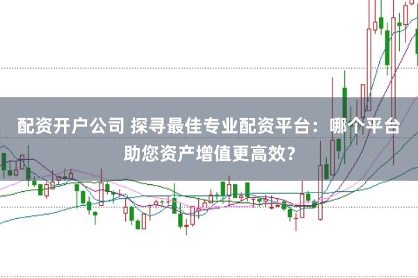 配资开户公司 探寻最佳专业配资平台：哪个平台助您资产增值更高效？