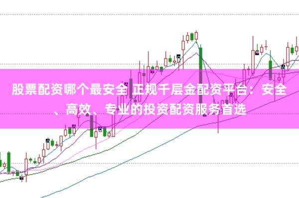 股票配资哪个最安全 正规千层金配资平台：安全、高效、专业的投资配资服务首选