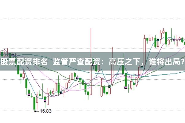 股票配资排名  监管严查配资：高压之下，谁将出局？