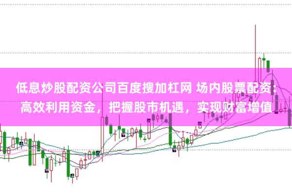 低息炒股配资公司百度搜加杠网 场内股票配资：高效利用资金，把握股市机遇，实现财富增值