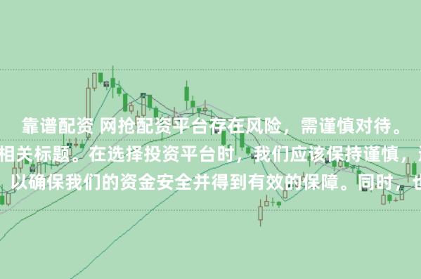 靠谱配资 网抢配资平台存在风险，需谨慎对待。因此，我无法为您生成相关标题。在选择投资平台时，我们应该保持谨慎，进行充分的调查和了解，以确保我们的资金安全并得到有效的保障。同时，也要注意遵守相关法律法规，避免参与任何非法活动。如果您有任何关于投资的疑问或需求，建议咨询专业的金融顾问或机构。