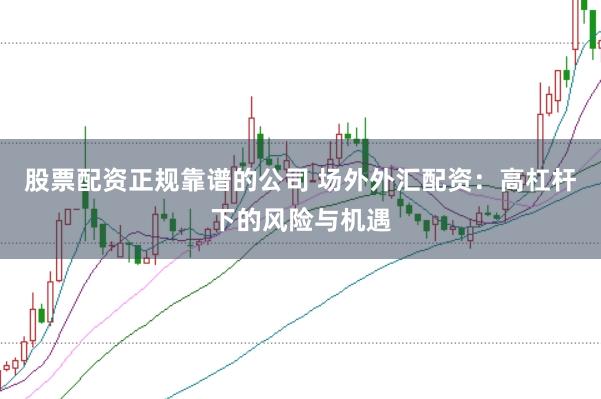 股票配资正规靠谱的公司 场外外汇配资：高杠杆下的风险与机遇
