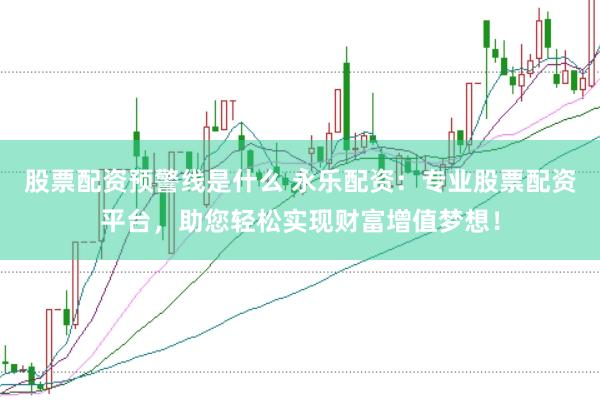 股票配资预警线是什么 永乐配资：专业股票配资平台，助您轻松实现财富增值梦想！
