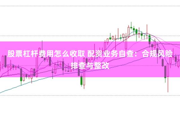 股票杠杆费用怎么收取 配资业务自查：合规风险排查与整改