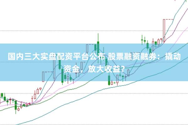 国内三大实盘配资平台公布 股票融资融券：撬动资金，放大收益？
