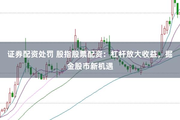 证券配资处罚 股指股票配资：杠杆放大收益，掘金股市新机遇