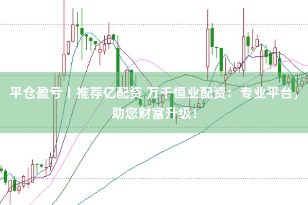 平仓盈亏丨推荐亿配资 万千恒业配资：专业平台，助您财富升级！