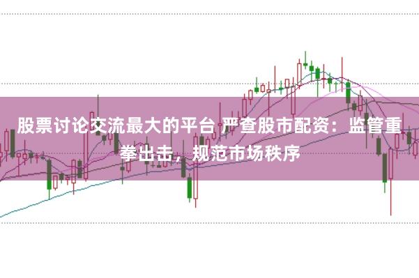 股票讨论交流最大的平台 严查股市配资：监管重拳出击，规范市场秩序