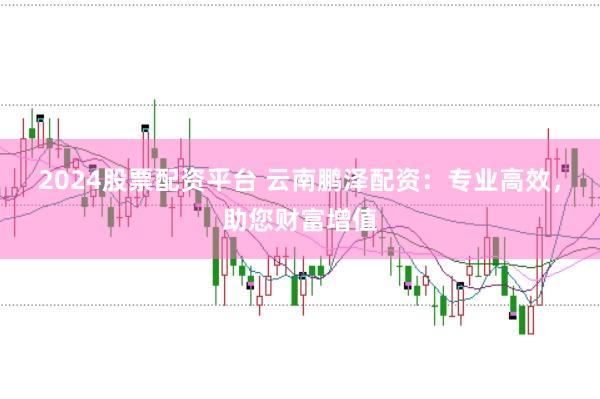 2024股票配资平台 云南鹏泽配资：专业高效，助您财富增值