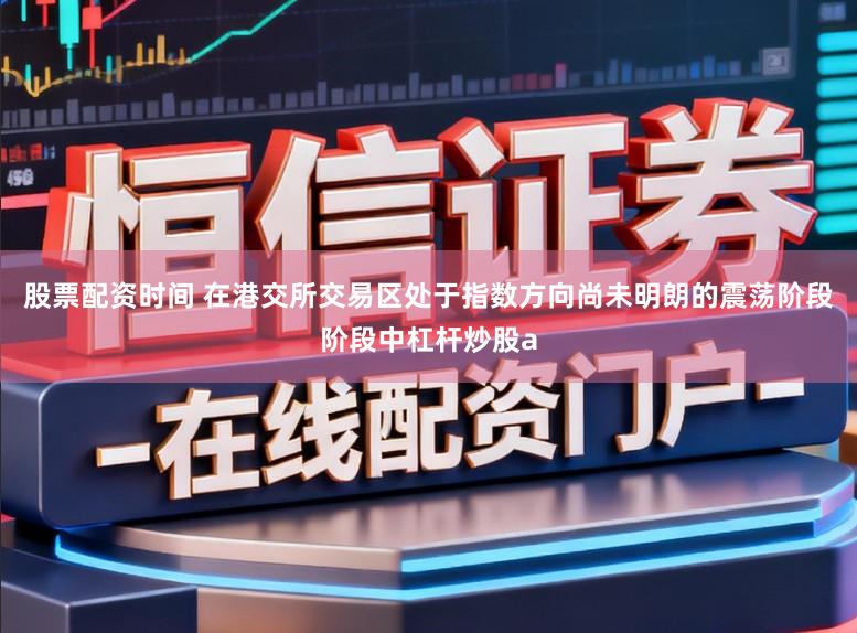 股票配资时间 在港交所交易区处于指数方向尚未明朗的震荡阶段阶段中杠杆炒股a