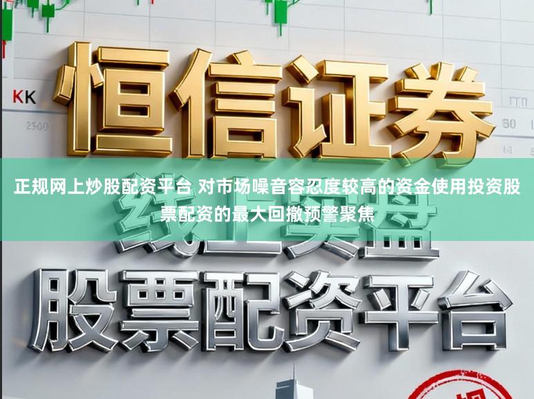 正规网上炒股配资平台 对市场噪音容忍度较高的资金使用投资股票配资的最大回撤预警聚焦