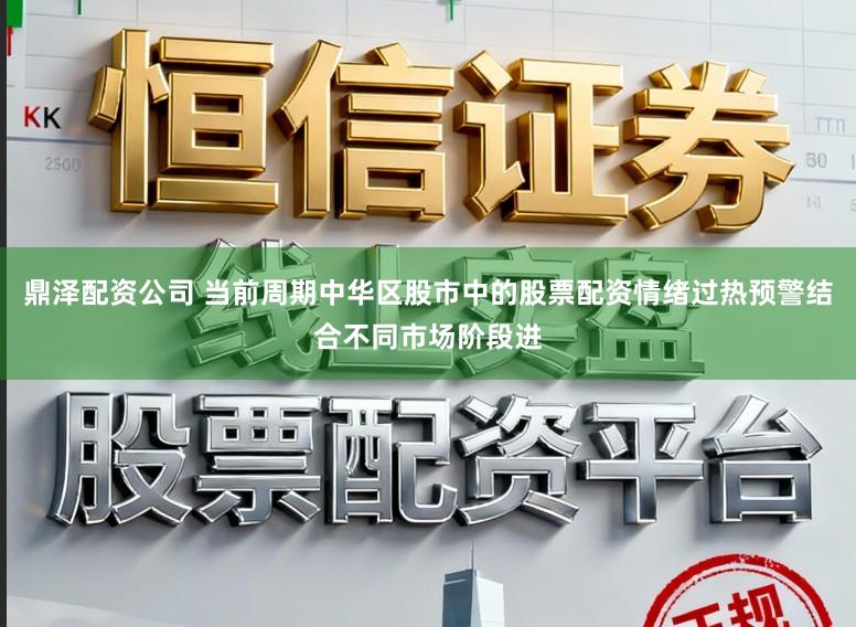 鼎泽配资公司 当前周期中华区股市中的股票配资情绪过热预警结合不同市场阶段进