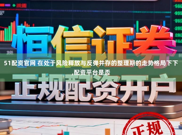 51配资官网 在处于风险释放与反弹并存的整理期的走势格局下下，配资平台是否