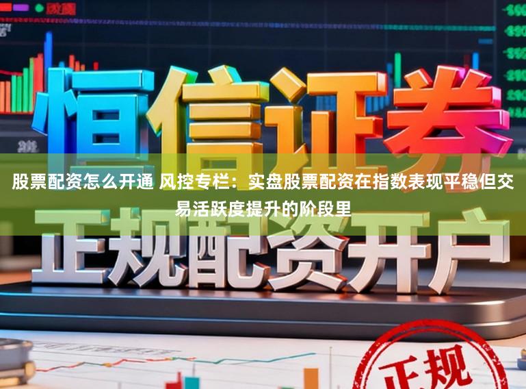 股票配资怎么开通 风控专栏：实盘股票配资在指数表现平稳但交易活跃度提升的阶段里
