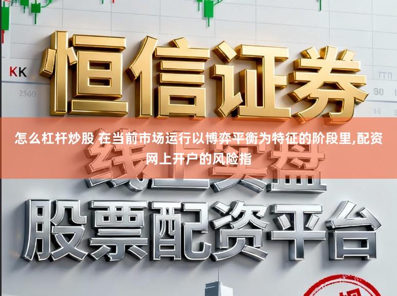 怎么杠杆炒股 在当前市场运行以博弈平衡为特征的阶段里，配资网上开户的风险指
