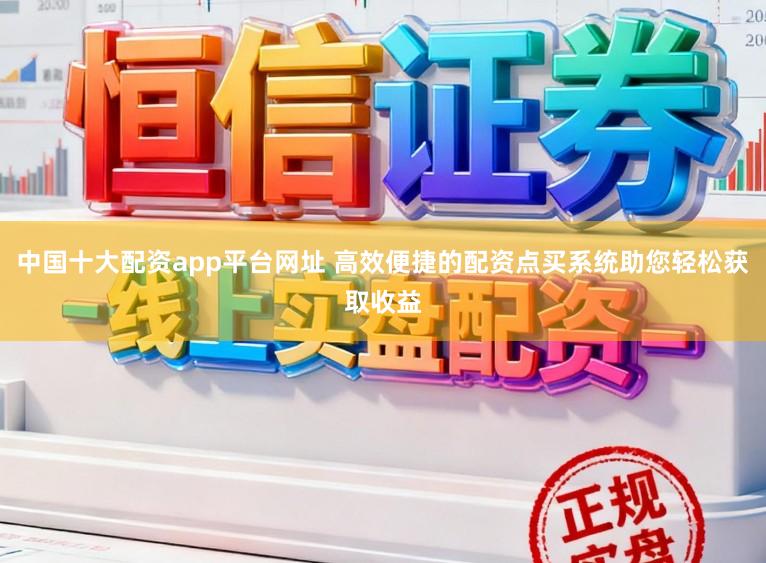 中国十大配资app平台网址 高效便捷的配资点买系统助您轻松获取收益