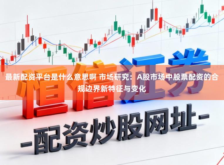 最新配资平台是什么意思啊 市场研究：A股市场中股票配资的合规边界新特征与变化