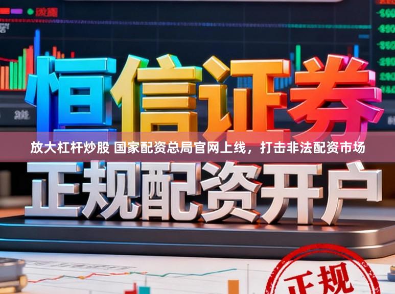 放大杠杆炒股 国家配资总局官网上线，打击非法配资市场